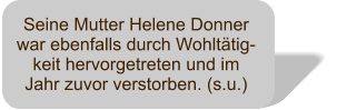 Seine Mutter Helene Donner war ebenfalls durch Wohltätig-keit hervorgetreten und im Jahr zuvor verstorben. (s.u.)