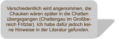 Verschiedentlich wird angenommen, die Chauken wären später in die Chatten übergegangen (Chattengau im Großbe-reich Fritzlar). Ich habe dafür jedoch kei-ne Hinweise in der Literatur gefunden.