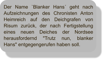 Der Name `Blanker Hans´ geht nach Aufzeichnungen des Chronisten Anton Heimreich auf den Deichgrafen von Risum zurück, der nach Fertigstellung eines neuen Deiches der Nordsee herausfordernd "Trutz nun, blanker Hans" entgegengerufen haben soll.